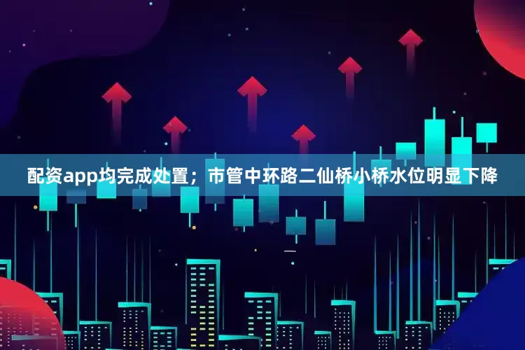 配资app均完成处置；市管中环路二仙桥小桥水位明显下降