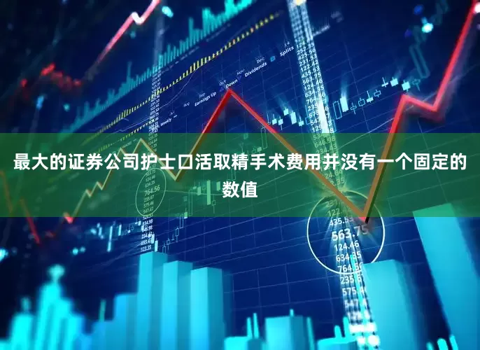 最大的证券公司护士口活取精手术费用并没有一个固定的数值