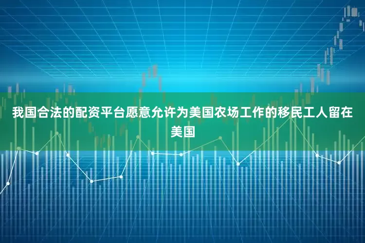 我国合法的配资平台愿意允许为美国农场工作的移民工人留在美国