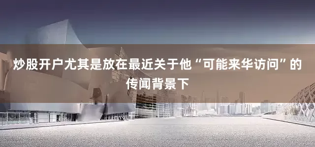 炒股开户尤其是放在最近关于他“可能来华访问”的传闻背景下