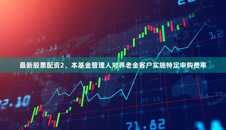 最新股票配资2、本基金管理人对养老金客户实施特定申购费率