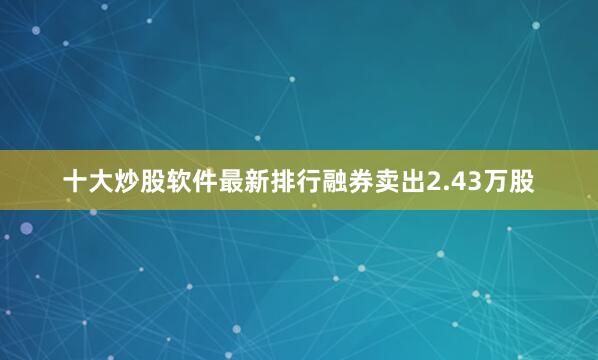 十大炒股软件最新排行融券卖出2.43万股