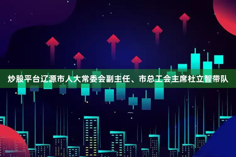 炒股平台辽源市人大常委会副主任、市总工会主席杜立智带队