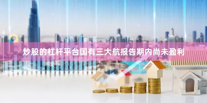 炒股的杠杆平台国有三大航报告期内尚未盈利