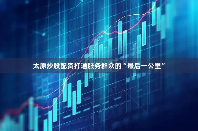 太原炒股配资打通服务群众的“最后一公里”