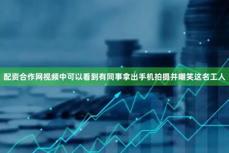 配资合作网视频中可以看到有同事拿出手机拍摄并嘲笑这名工人