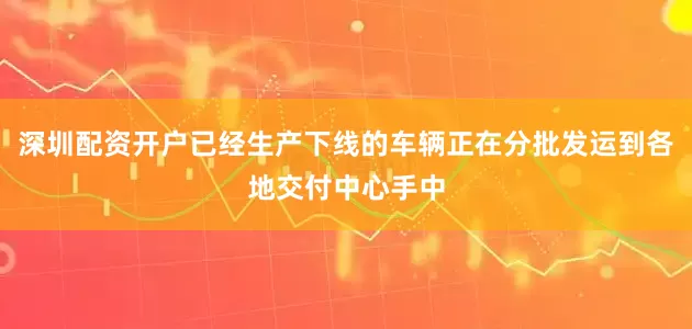 深圳配资开户已经生产下线的车辆正在分批发运到各地交付中心手中