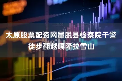 太原股票配资网墨脱县检察院干警徒步翻越嘎隆拉雪山