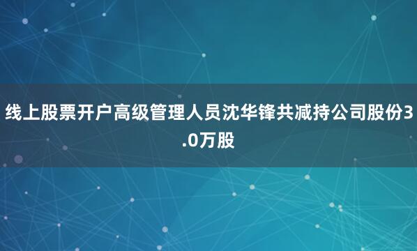 线上股票开户高级管理人员沈华锋共减持公司股份3.0万股