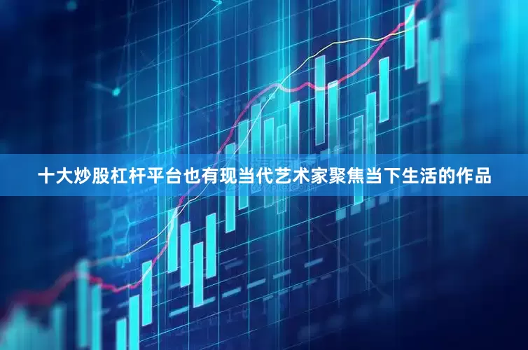 十大炒股杠杆平台也有现当代艺术家聚焦当下生活的作品
