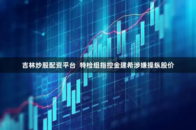 吉林炒股配资平台  特检组指控金建希涉嫌操纵股价