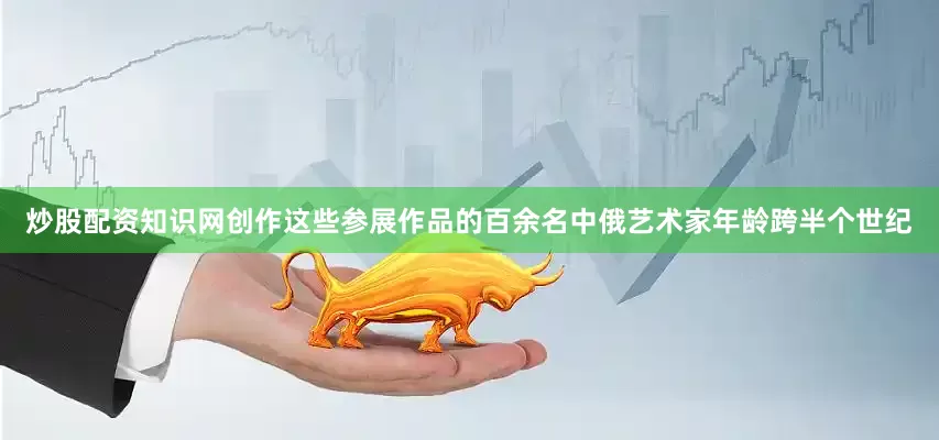 炒股配资知识网创作这些参展作品的百余名中俄艺术家年龄跨半个世纪