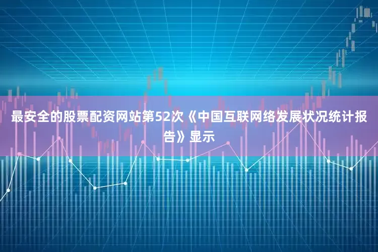 最安全的股票配资网站第52次《中国互联网络发展状况统计报告》显示