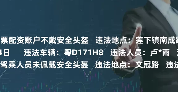 股票配资账户不戴安全头盔   违法地点：莲下镇南成路   违法时间：10月24日      违法车辆：粤D171H8   违法人员：卢*雨   违法行为：机动车驾乘人员未佩戴安全头盔   违法地点：文冠路   违法时间：10月24日      违法车辆：粤D63Y48   违法人员：林*杨   违法行为：机动车驾乘人员未佩戴安全头盔   违法地点：文冠路   违法时间：10月23日      违法