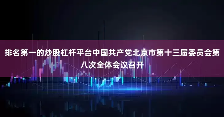 排名第一的炒股杠杆平台中国共产党北京市第十三届委员会第八次全体会议召开