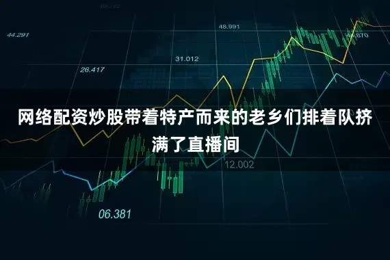 网络配资炒股带着特产而来的老乡们排着队挤满了直播间