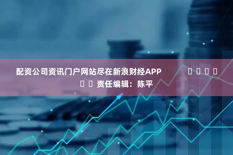 配资公司资讯门户网站尽在新浪财经APP            						责任编辑：陈平