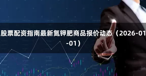 股票配资指南最新氮钾肥商品报价动态（2026-01-01）
