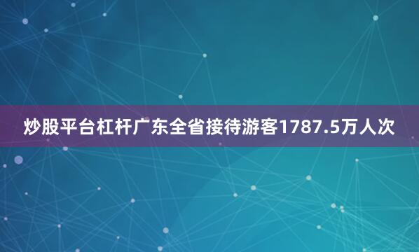炒股平台杠杆广东全省接待游客1787.5万人次