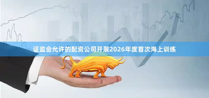 证监会允许的配资公司开展2026年度首次海上训练