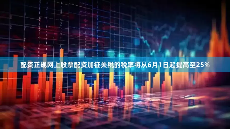 配资正规网上股票配资加征关税的税率将从6月1日起提高至25%