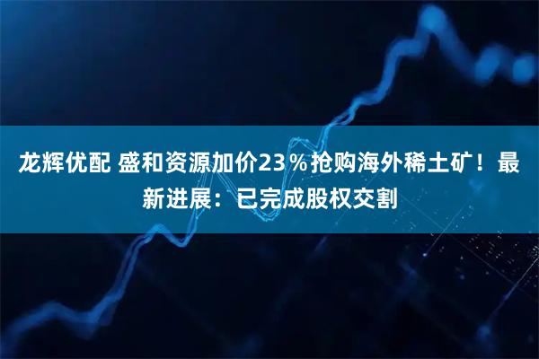 龙辉优配 盛和资源加价23％抢购海外稀土矿！最新进展：已完成股权交割