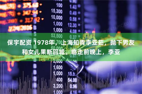保宇配资 1978年，上海知青李亚茹，抛下男友和女儿果断回城。临走前晚上，李亚