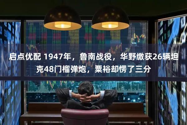 启点优配 1947年，鲁南战役，华野缴获26辆坦克48门榴弹炮，粟裕却愣了三分