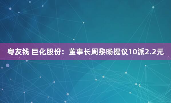 粤友钱 巨化股份：董事长周黎旸提议10派2.2元