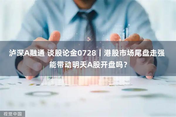 泸深A融通 谈股论金0728丨港股市场尾盘走强 能带动明天A股开盘吗？