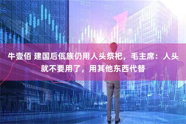 牛壹佰 建国后佤族仍用人头祭祀，毛主席：人头就不要用了，用其他东西代替