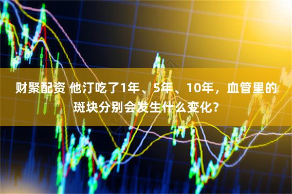财聚配资 他汀吃了1年、5年、10年，血管里的斑块分别会发生什么变化？